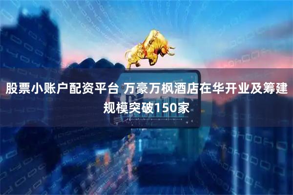 股票小账户配资平台 万豪万枫酒店在华开业及筹建规模突破150家