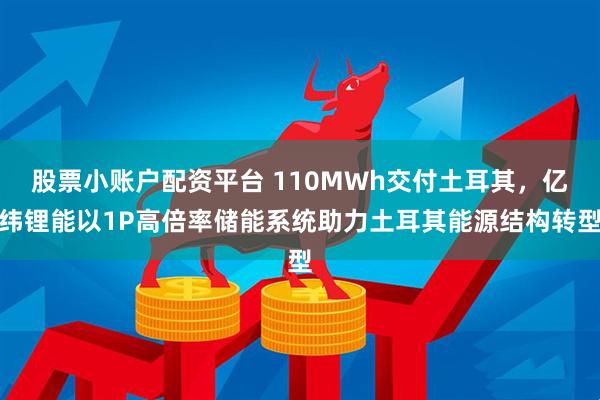 股票小账户配资平台 110MWh交付土耳其,亿纬锂能以1P高倍率储能系统助力土耳其能源结构转型