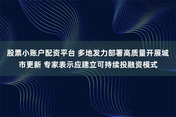 股票小账户配资平台 多地发力部署高质量开展城市更新 专家表示应建立可持续投融资模式