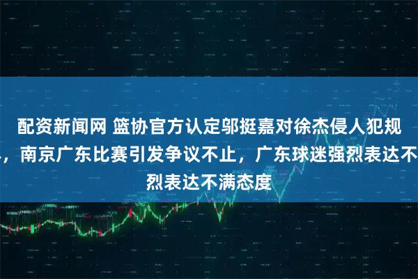 配资新闻网 篮协官方认定邬挺嘉对徐杰侵人犯规非违体，南京广东比赛引发争议不止，广东球迷强烈表达不满态度