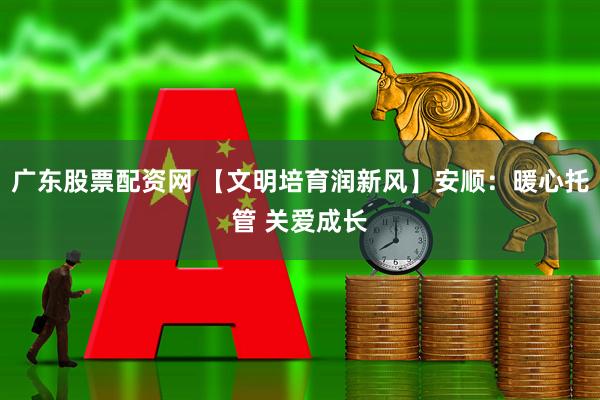 广东股票配资网 【文明培育润新风】安顺：暖心托管 关爱成长