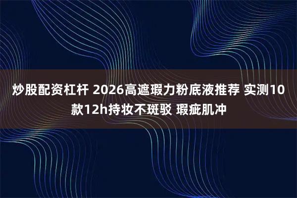 炒股配资杠杆 2026高遮瑕力粉底液推荐 实测10款12h持妆不斑驳 瑕疵肌冲