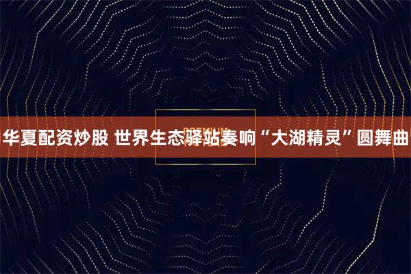 华夏配资炒股 世界生态驿站奏响“大湖精灵”圆舞曲