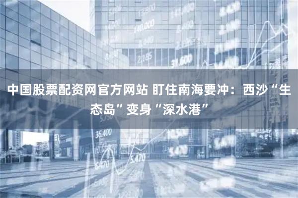 中国股票配资网官方网站 盯住南海要冲：西沙“生态岛”变身“深水港”