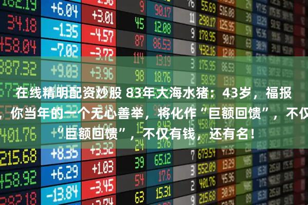 在线精明配资炒股 83年大海水猪：43岁，福报来了！2026年，你当年的一个无心善举，将化作“巨额回馈”，不仅有钱，还有名！