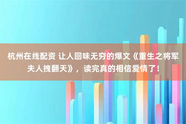 杭州在线配资 让人回味无穷的爆文《重生之将军夫人拽翻天》,读完真的相信爱情了!