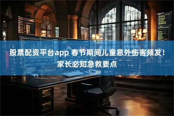 股票配资平台app 春节期间儿童意外伤害频发！家长必知急救要点