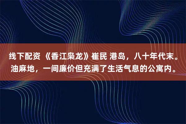 线下配资 《香江枭龙》崔民 港岛,八十年代末。油麻地,一间廉价但充满了生活气息的公寓内。