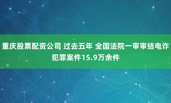 重庆股票配资公司 过去五年 全国法院一审审结电诈犯罪案件15.9万余件