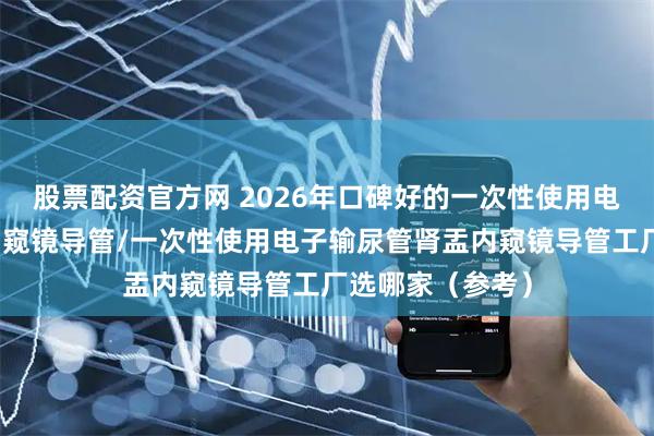 股票配资官方网 2026年口碑好的一次性使用电子输尿管肾盂内窥镜导管/一次性使用电子输尿管肾盂内窥镜导管工厂选哪家（参考）