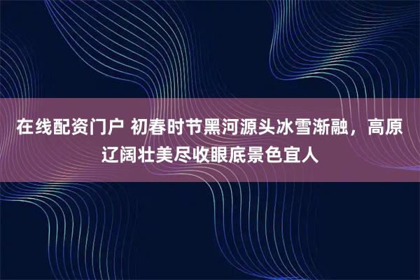 在线配资门户 初春时节黑河源头冰雪渐融，高原辽阔壮美尽收眼底景色宜人