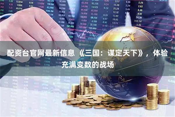 配资台官网最新信息 《三国：谋定天下》，体验充满变数的战场