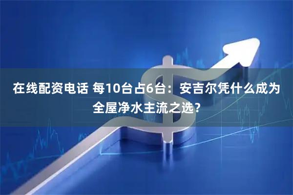 在线配资电话 每10台占6台：安吉尔凭什么成为全屋净水主流之选？
