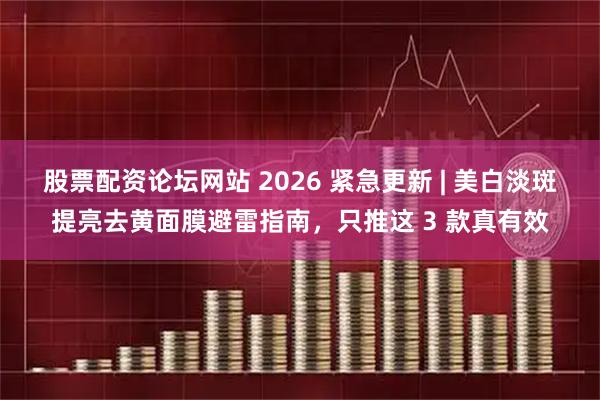 股票配资论坛网站 2026 紧急更新 | 美白淡斑提亮去黄面膜避雷指南，只推这 3 款真有效