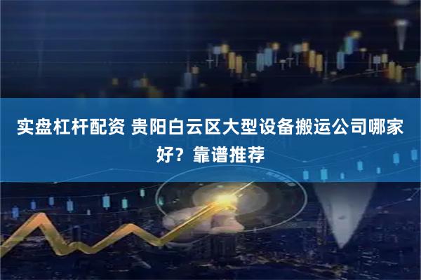 实盘杠杆配资 贵阳白云区大型设备搬运公司哪家好？靠谱推荐