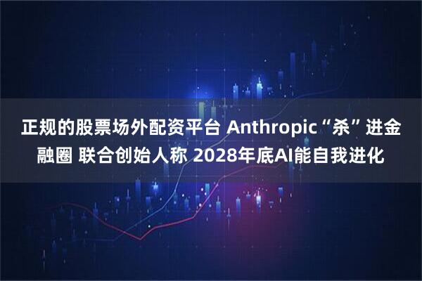正规的股票场外配资平台 Anthropic“杀”进金融圈 联合创始人称 2028年底AI能自我进化