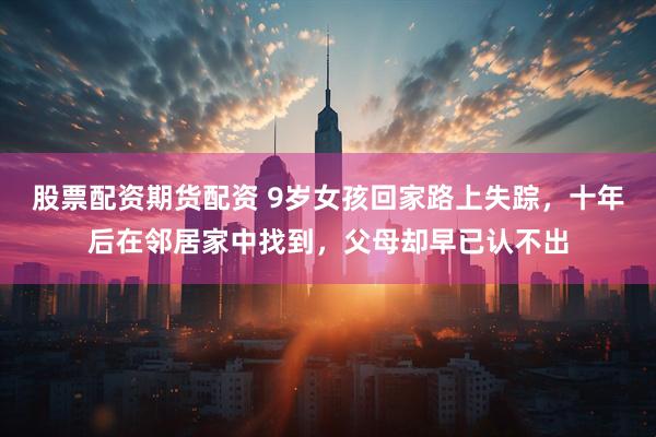 股票配资期货配资 9岁女孩回家路上失踪，十年后在邻居家中找到，父母却早已认不出
