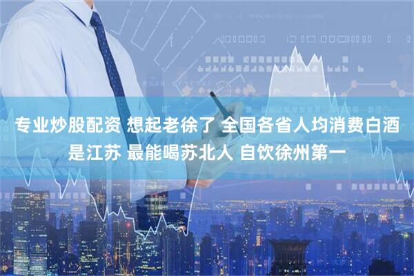 专业炒股配资 想起老徐了 全国各省人均消费白酒是江苏 最能喝苏北人 自饮徐州第一
