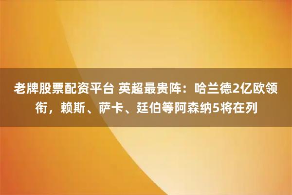 老牌股票配资平台 英超最贵阵：哈兰德2亿欧领衔，赖斯、萨卡、廷伯等阿森纳5将在列