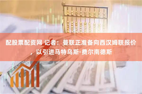 配股票配资网 记者：曼联正准备向西汉姆联报价，以引进马特乌斯·费尔南德斯